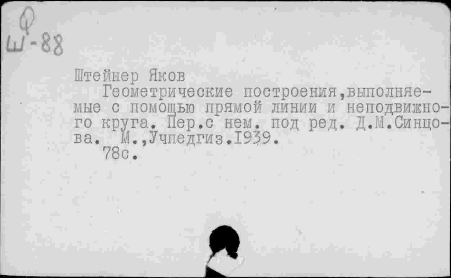 ﻿(?
Ш-88
Штейнер Яков
Геометрические построения мне с помощью прямой линии и го круга. Пер.с нем. под ред ва. м.,Учпедгиз.1939.
78с.
выполняе-
неподвижно
Д.М.Синцо